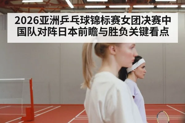2026亚洲乒乓球锦标赛女团决赛中国队对阵日本前瞻与胜负关键看点