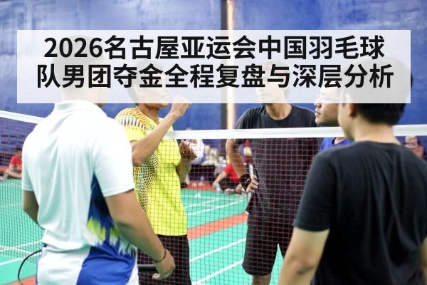 2026名古屋亚运会中国羽毛球队男团夺金全程复盘与深层分析